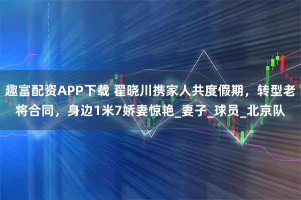 趣富配资APP下载 翟晓川携家人共度假期，转型老将合同，身边1米7娇妻惊艳_妻子_球员_北京队