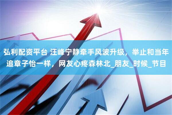 弘利配资平台 汪峰宁静牵手风波升级，举止和当年追章子怡一样，网友心疼森林北_朋友_时候_节目