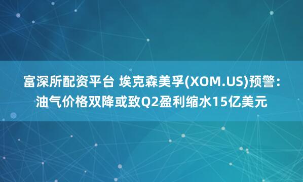 富深所配资平台 埃克森美孚(XOM.US)预警：油气价格双降或致Q2盈利缩水15亿美元