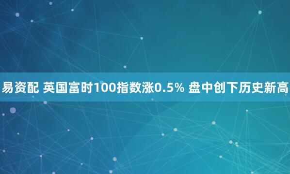 易资配 英国富时100指数涨0.5% 盘中创下历史新高