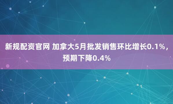 新规配资官网 加拿大5月批发销售环比增长0.1%，预期下降0.4%