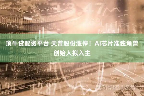 顶牛贷配资平台 天普股份涨停！AI芯片准独角兽创始人拟入主