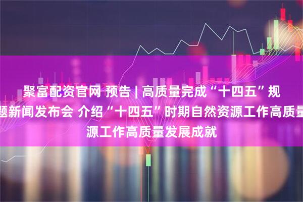 聚富配资官网 预告 | 高质量完成“十四五”规划系列主题新闻发布会 介绍“十四五”时期自然资源工作高质量发展成就