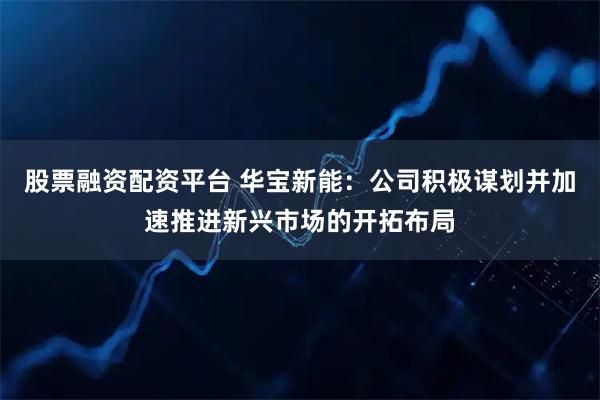 股票融资配资平台 华宝新能：公司积极谋划并加速推进新兴市场的开拓布局