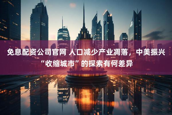 免息配资公司官网 人口减少产业凋落，中美振兴“收缩城市”的探索有何差异