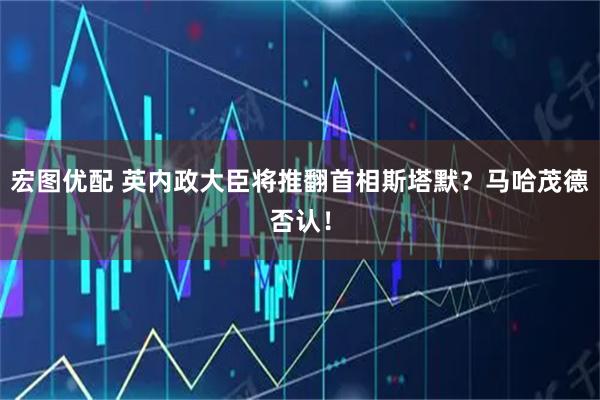 宏图优配 英内政大臣将推翻首相斯塔默？马哈茂德否认！