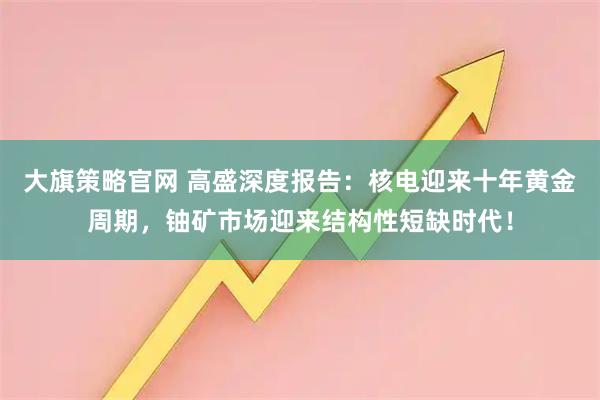 大旗策略官网 高盛深度报告：核电迎来十年黄金周期，铀矿市场迎来结构性短缺时代！