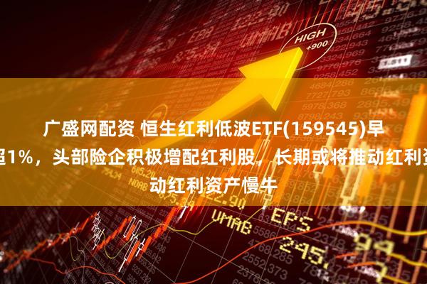 广盛网配资 恒生红利低波ETF(159545)早盘收涨超1%，头部险企积极增配红利股，长期或将推动红利资产慢牛