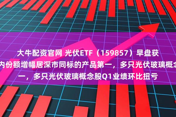 大牛配资官网 光伏ETF（159857）早盘获净申购近1亿份，年内份额增幅居深市同标的产品第一，多只光伏玻璃概念股Q1业绩环比扭亏