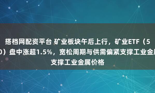 搭档网配资平台 矿业板块午后上行，矿业ETF（561330）盘中涨超1.5%，宽松周期与供需偏紧支撑工业金属价格