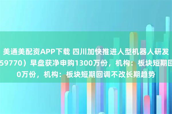 美通美配资APP下载 四川加快推进人型机器人研发，机器人ETF（159770）早盘获净申购1300万份，机构：板块短期回调不改长期趋势