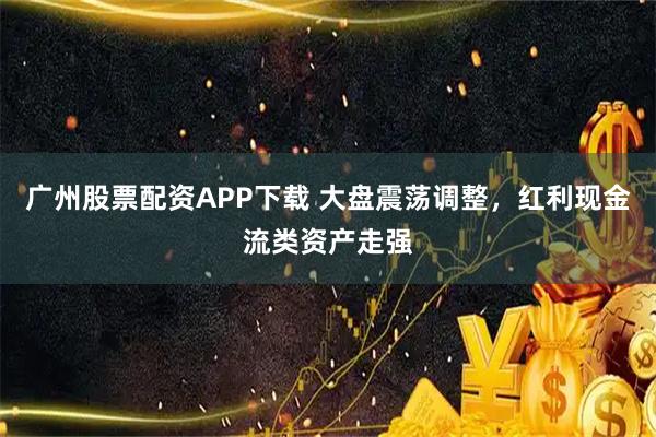 广州股票配资APP下载 大盘震荡调整，红利现金流类资产走强
