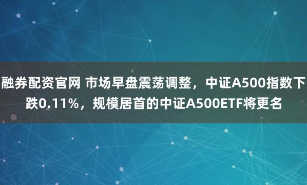 融券配资官网 市场早盘震荡调整，中证A500指数下跌0.11%，规模居首的中证A500ETF将更名