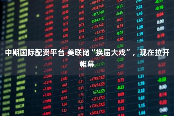 中期国际配资平台 美联储“换届大戏”，现在拉开帷幕