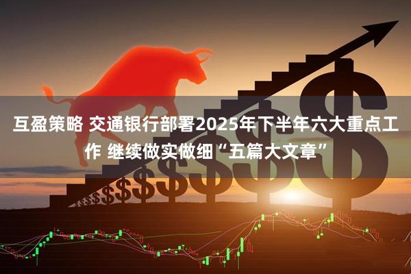 互盈策略 交通银行部署2025年下半年六大重点工作 继续做实做细“五篇大文章”