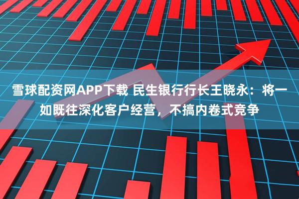 雪球配资网APP下载 民生银行行长王晓永：将一如既往深化客户经营，不搞内卷式竞争