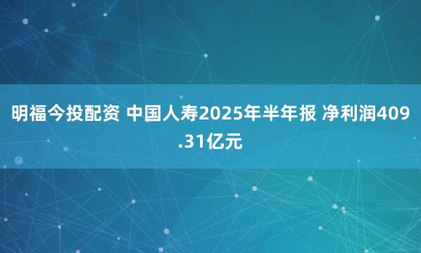 明福今投配资 中国人寿2025年半年报 净利润409.31亿元
