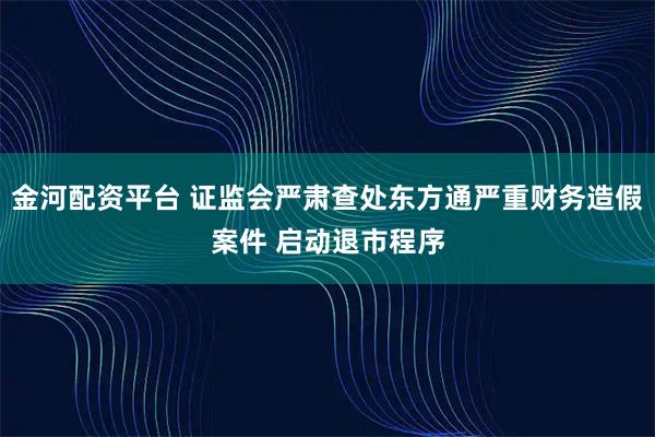 金河配资平台 证监会严肃查处东方通严重财务造假案件 启动退市程序
