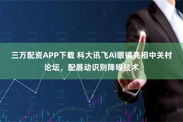 三万配资APP下载 科大讯飞AI眼镜亮相中关村论坛，配唇动识别降噪技术